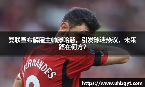 曼联宣布解雇主帅滕哈赫，引发球迷热议，未来路在何方？
